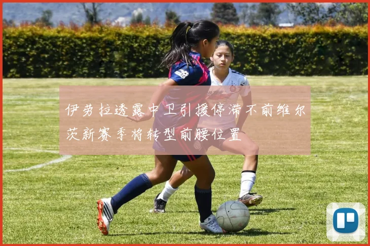 伊劳拉透露中卫引援停滞不前维尔茨新赛季将转型前腰位置