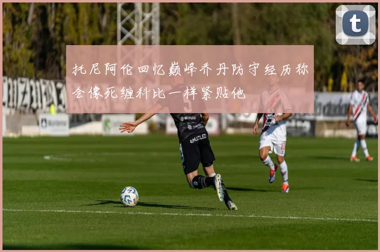 托尼阿伦回忆巅峰乔丹防守经历称会像死缠科比一样紧贴他