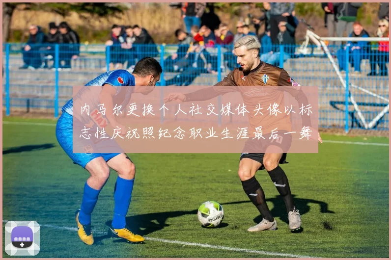 内马尔更换个人社交媒体头像以标志性庆祝照纪念职业生涯最后一舞