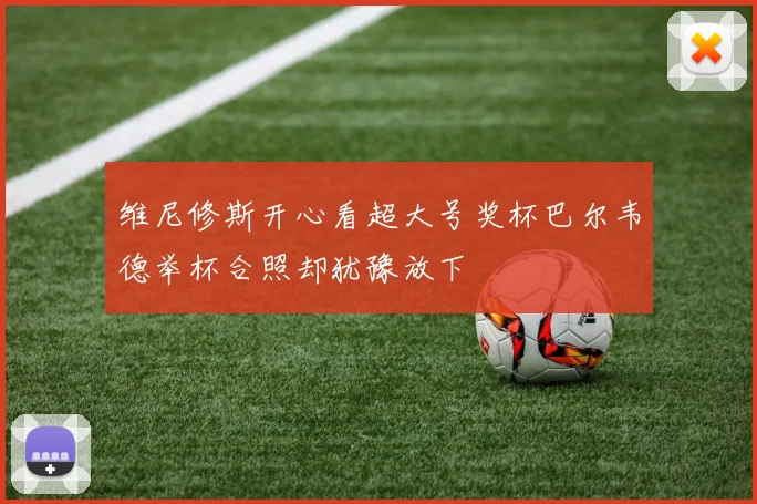 维尼修斯开心看超大号奖杯巴尔韦德举杯合照却犹豫放下