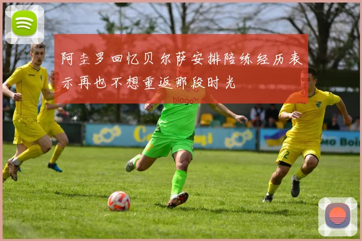 阿圭罗回忆贝尔萨安排陪练经历表示再也不想重返那段时光