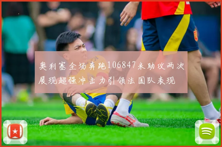 奥利塞全场奔跑106847米助攻两次展现超强冲击力引领法国队表现